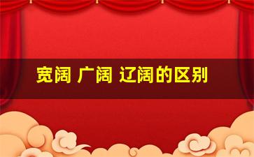 宽阔 广阔 辽阔的区别